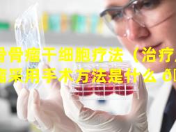 颅骨骨瘤干细胞疗法（治疗颅骨骨瘤采用手术方法是什么 🐝 ）
